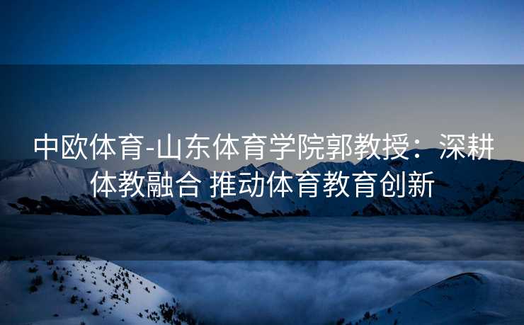 中欧体育-山东体育学院郭教授：深耕体教融合 推动体育教育创新