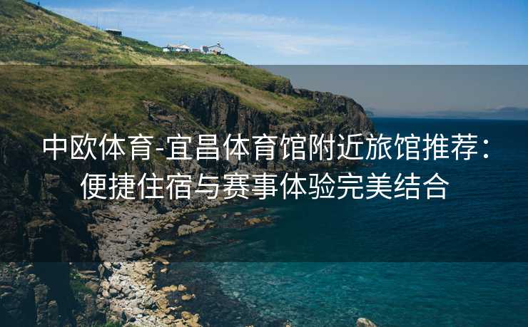 中欧体育-宜昌体育馆附近旅馆推荐：便捷住宿与赛事体验完美结合