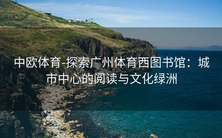 中欧体育-探索广州体育西图书馆：城市中心的阅读与文化绿洲