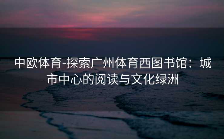 中欧体育-探索广州体育西图书馆：城市中心的阅读与文化绿洲