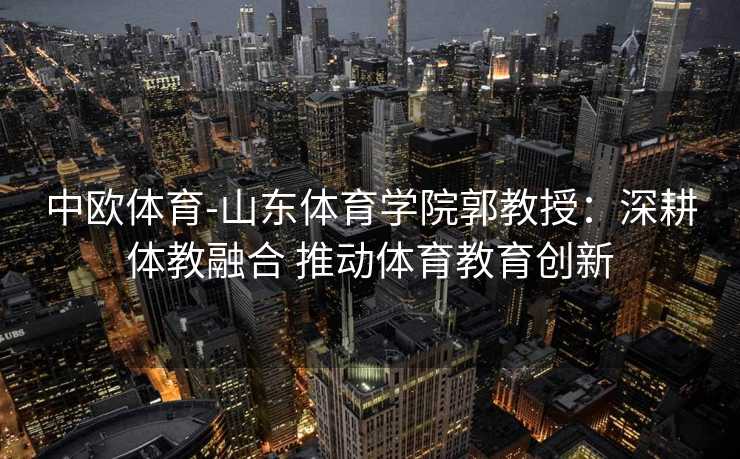 中欧体育-山东体育学院郭教授：深耕体教融合 推动体育教育创新