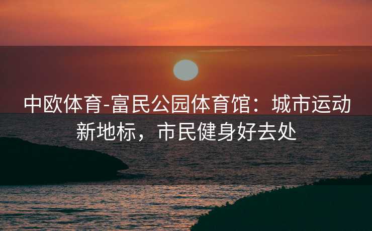 中欧体育-富民公园体育馆：城市运动新地标，市民健身好去处