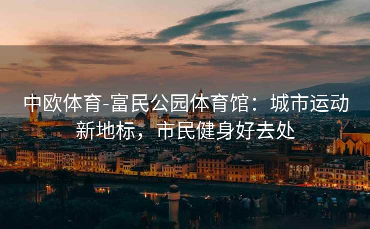 中欧体育-富民公园体育馆：城市运动新地标，市民健身好去处