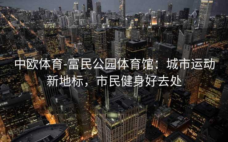 中欧体育-富民公园体育馆：城市运动新地标，市民健身好去处