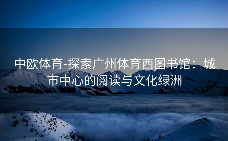 中欧体育-探索广州体育西图书馆：城市中心的阅读与文化绿洲