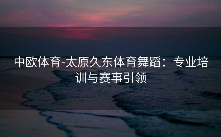 中欧体育-太原久东体育舞蹈：专业培训与赛事引领