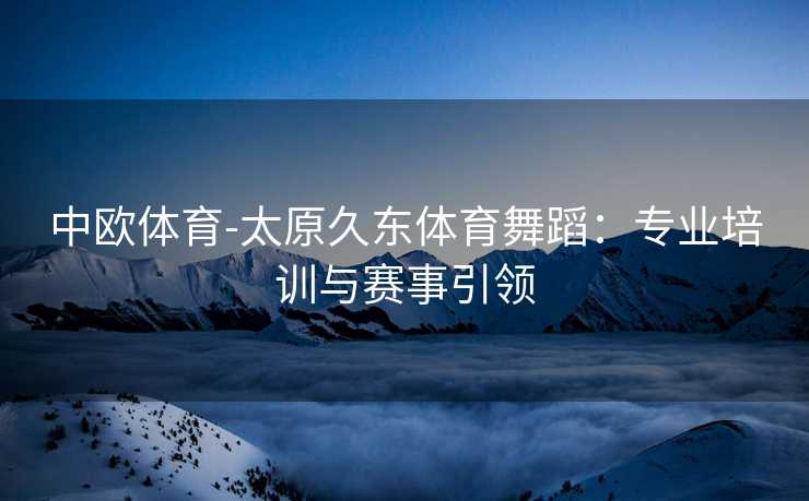 中欧体育-太原久东体育舞蹈：专业培训与赛事引领