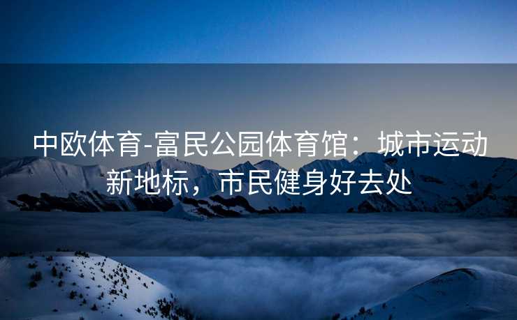 中欧体育-富民公园体育馆：城市运动新地标，市民健身好去处