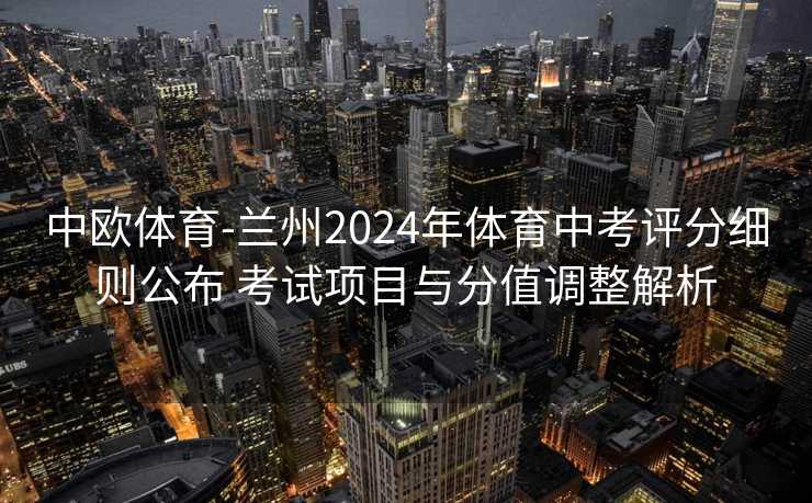 中欧体育-兰州2024年体育中考评分细则公布 考试项目与分值调整解析