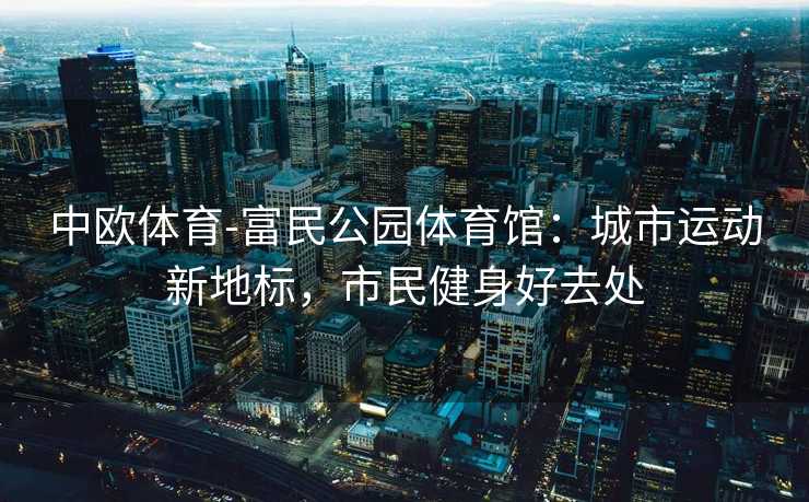 中欧体育-富民公园体育馆：城市运动新地标，市民健身好去处