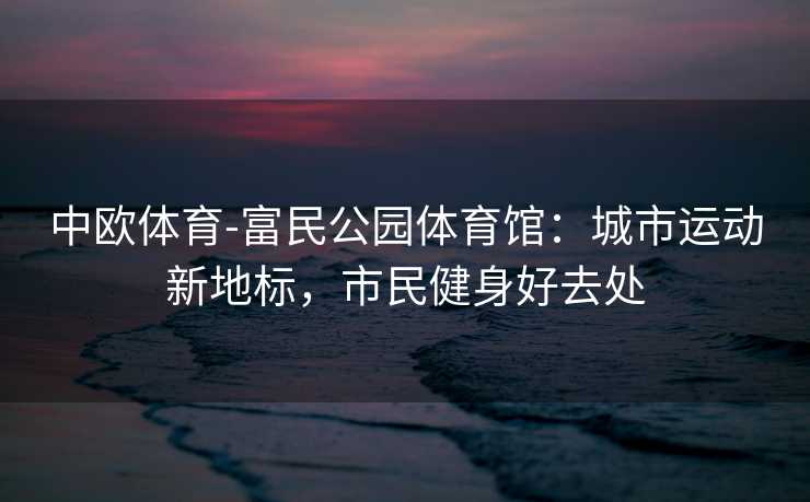 中欧体育-富民公园体育馆：城市运动新地标，市民健身好去处