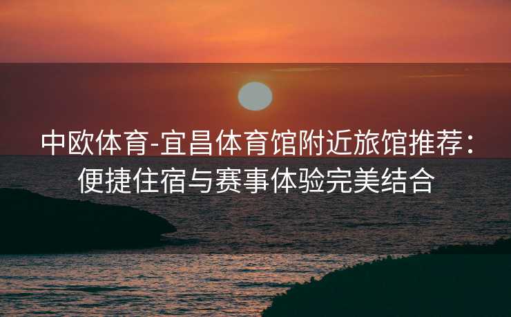 中欧体育-宜昌体育馆附近旅馆推荐：便捷住宿与赛事体验完美结合