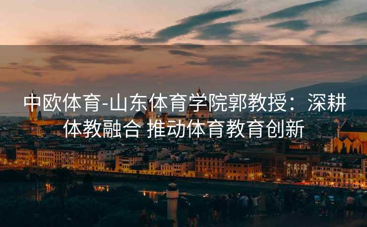 中欧体育-山东体育学院郭教授：深耕体教融合 推动体育教育创新