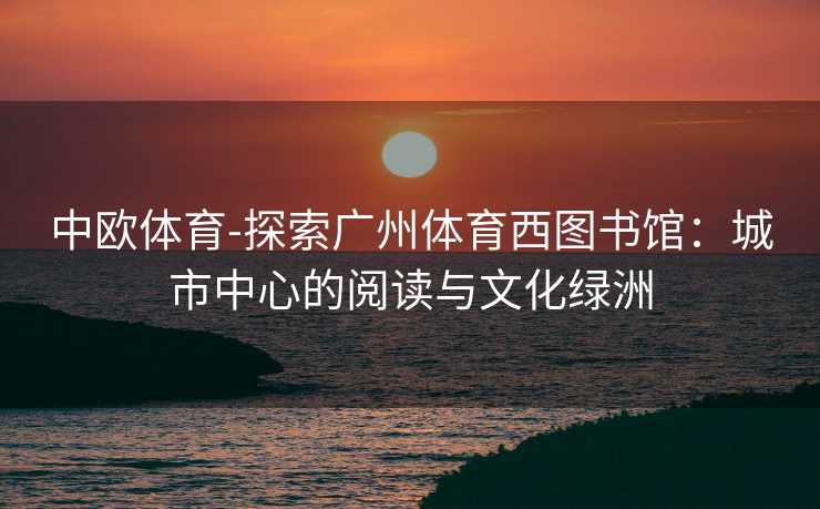 中欧体育-探索广州体育西图书馆：城市中心的阅读与文化绿洲