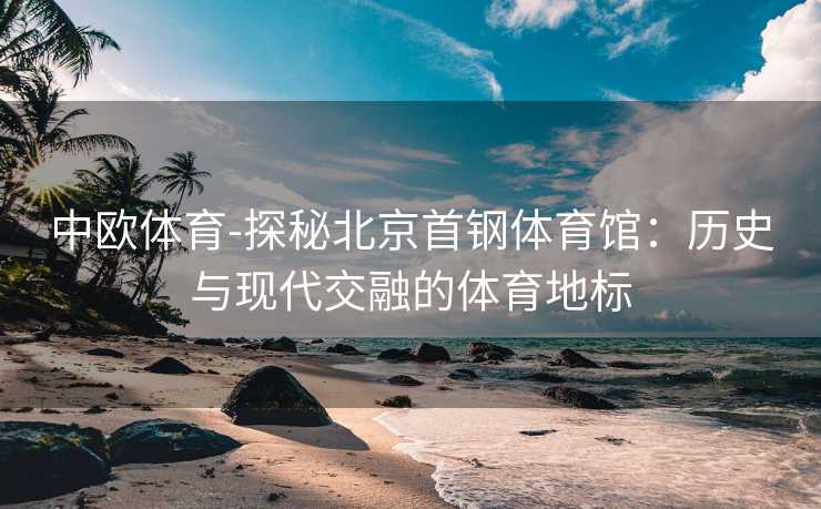 中欧体育-探秘北京首钢体育馆：历史与现代交融的体育地标