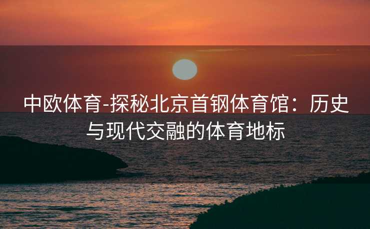中欧体育-探秘北京首钢体育馆：历史与现代交融的体育地标
