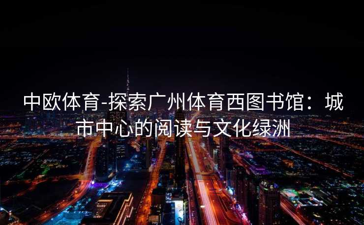 中欧体育-探索广州体育西图书馆：城市中心的阅读与文化绿洲