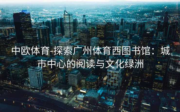 中欧体育-探索广州体育西图书馆：城市中心的阅读与文化绿洲