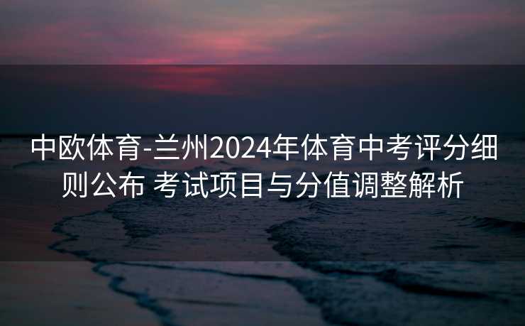中欧体育-兰州2024年体育中考评分细则公布 考试项目与分值调整解析