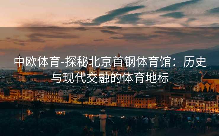 中欧体育-探秘北京首钢体育馆：历史与现代交融的体育地标