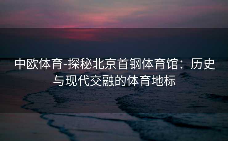 中欧体育-探秘北京首钢体育馆：历史与现代交融的体育地标
