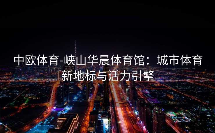 中欧体育-峡山华晨体育馆：城市体育新地标与活力引擎