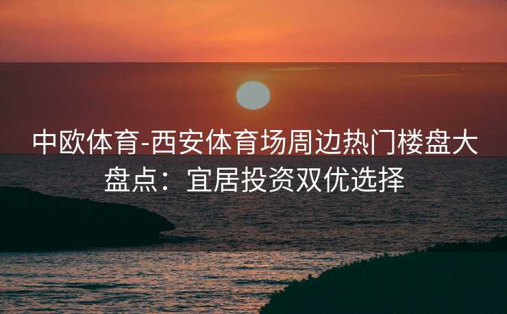 中欧体育-西安体育场周边热门楼盘大盘点：宜居投资双优选择