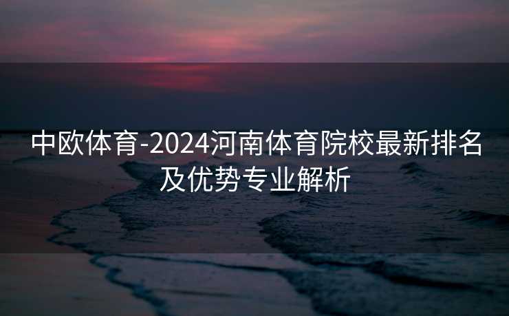 中欧体育-2024河南体育院校最新排名及优势专业解析