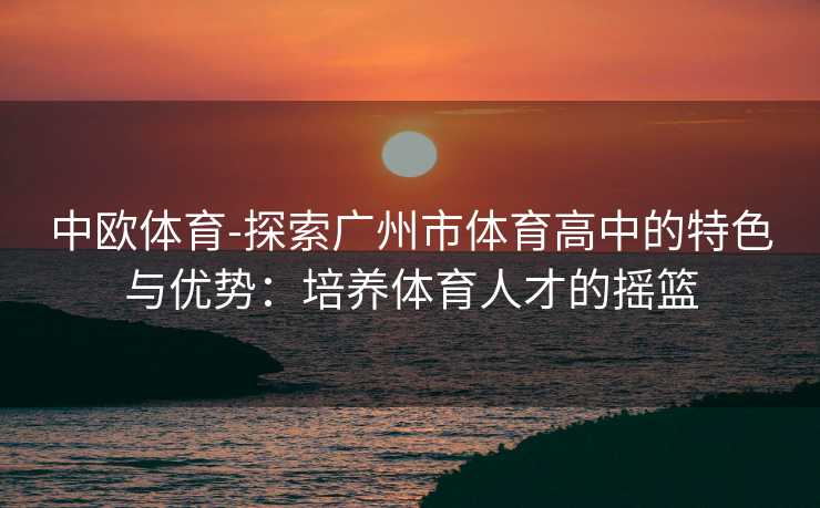 中欧体育-探索广州市体育高中的特色与优势：培养体育人才的摇篮