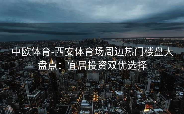 中欧体育-西安体育场周边热门楼盘大盘点：宜居投资双优选择