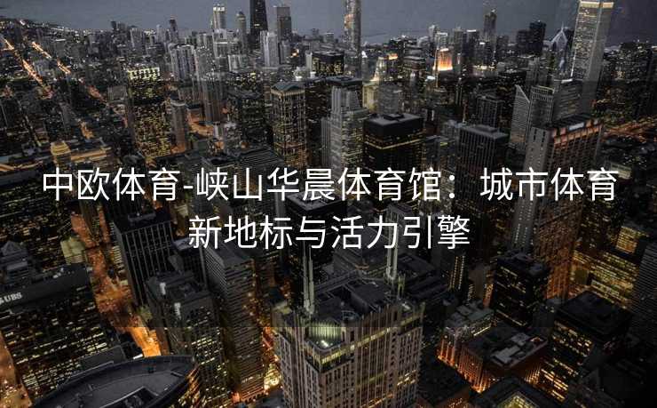 中欧体育-峡山华晨体育馆：城市体育新地标与活力引擎