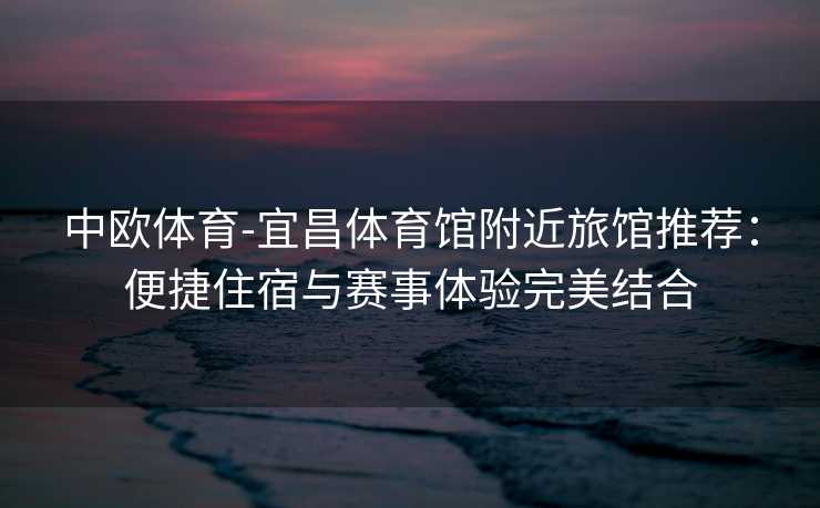 中欧体育-宜昌体育馆附近旅馆推荐：便捷住宿与赛事体验完美结合