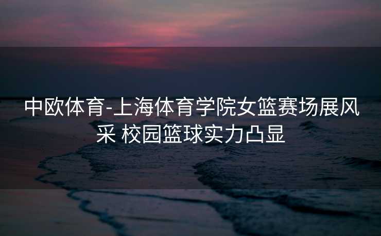 中欧体育-上海体育学院女篮赛场展风采 校园篮球实力凸显