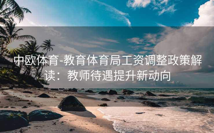 中欧体育-教育体育局工资调整政策解读：教师待遇提升新动向