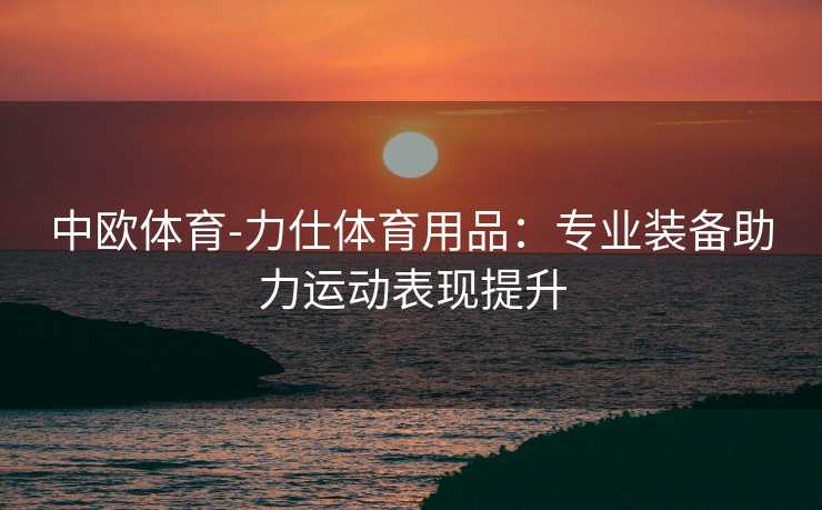 中欧体育-力仕体育用品：专业装备助力运动表现提升