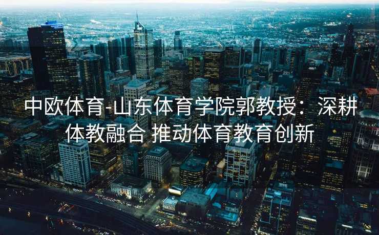 中欧体育-山东体育学院郭教授：深耕体教融合 推动体育教育创新
