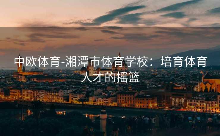 中欧体育-湘潭市体育学校：培育体育人才的摇篮