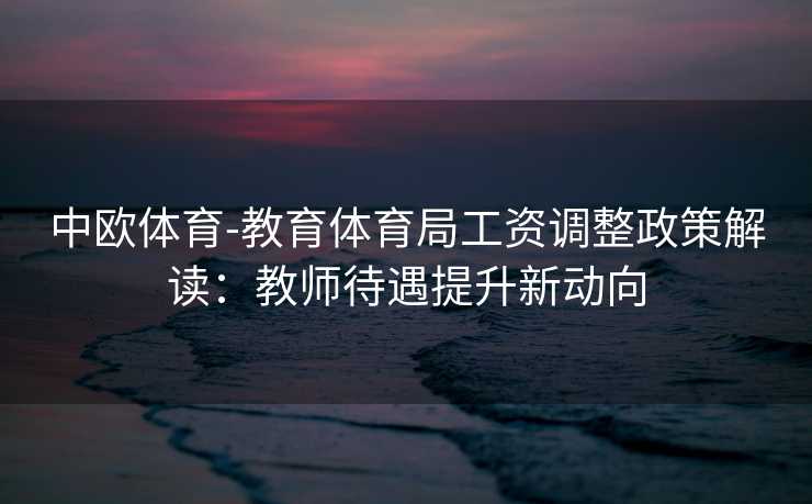 中欧体育-教育体育局工资调整政策解读：教师待遇提升新动向