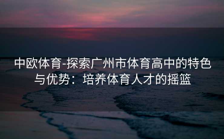 中欧体育-探索广州市体育高中的特色与优势：培养体育人才的摇篮