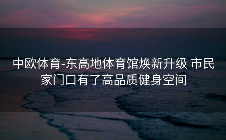 中欧体育-东高地体育馆焕新升级 市民家门口有了高品质健身空间