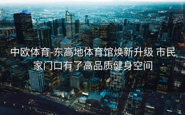 中欧体育-东高地体育馆焕新升级 市民家门口有了高品质健身空间
