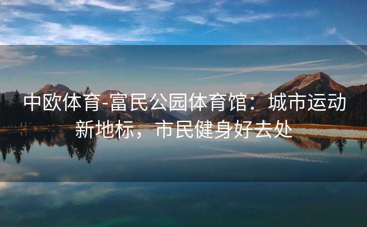 中欧体育-富民公园体育馆：城市运动新地标，市民健身好去处