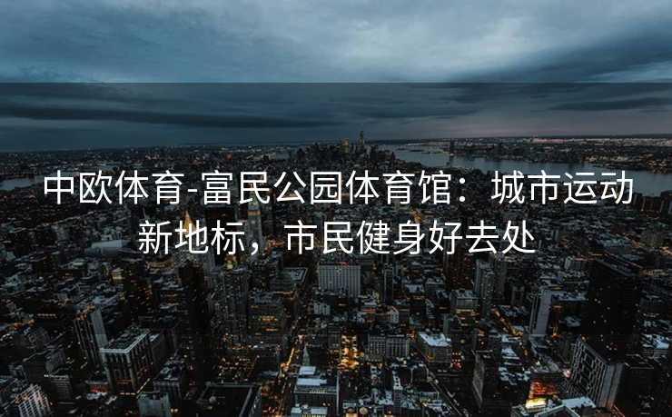 中欧体育-富民公园体育馆：城市运动新地标，市民健身好去处
