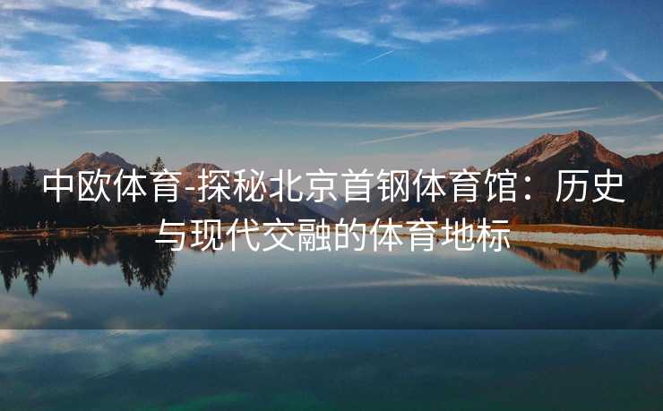 中欧体育-探秘北京首钢体育馆：历史与现代交融的体育地标