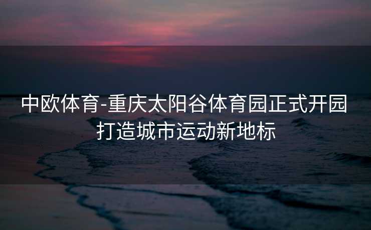 中欧体育-重庆太阳谷体育园正式开园 打造城市运动新地标