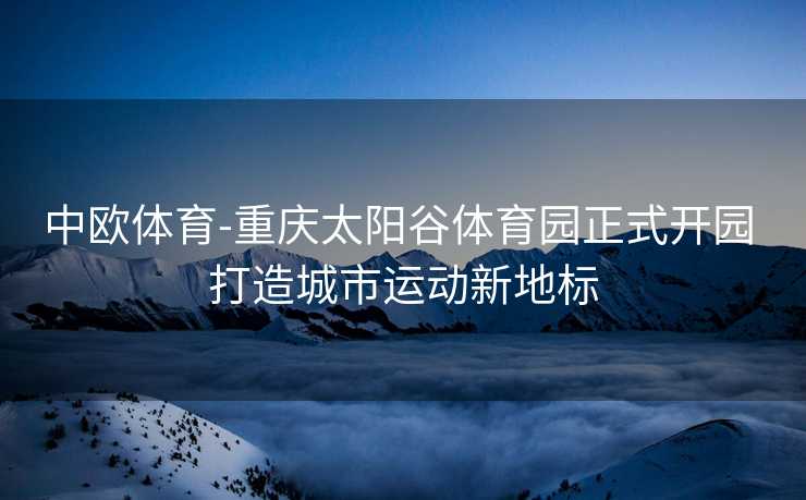 中欧体育-重庆太阳谷体育园正式开园 打造城市运动新地标
