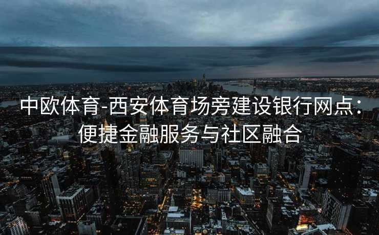 中欧体育-西安体育场旁建设银行网点：便捷金融服务与社区融合