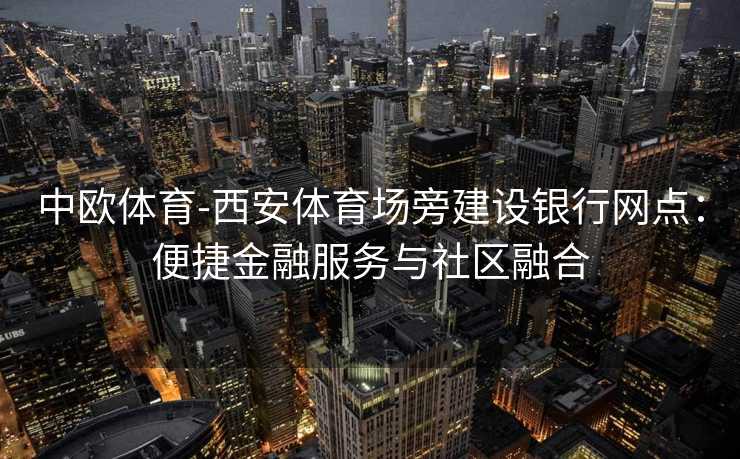中欧体育-西安体育场旁建设银行网点：便捷金融服务与社区融合