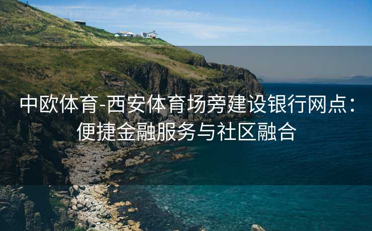 中欧体育-西安体育场旁建设银行网点：便捷金融服务与社区融合