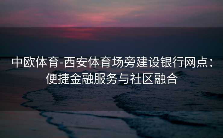 中欧体育-西安体育场旁建设银行网点：便捷金融服务与社区融合